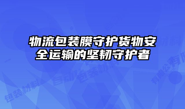 物流包裝膜守護貨物安全運輸的堅韌守護者